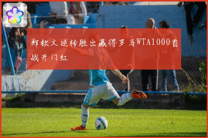 郑钦文逆转胜出赢得罗马WTA1000首战开门红