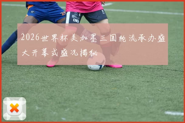 2026世界杯美加墨三国轮流承办盛大开幕式盛况揭秘
