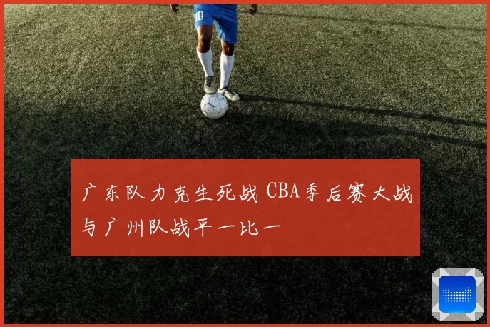 广东队力克生死战 CBA季后赛大战与广州队战平一比一