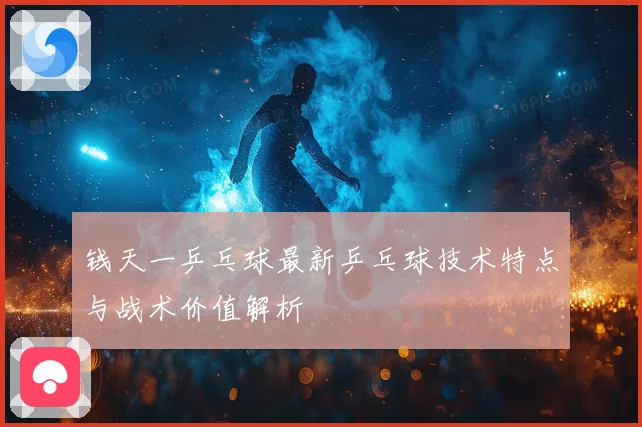 钱天一乒乓球最新乒乓球技术特点与战术价值解析
