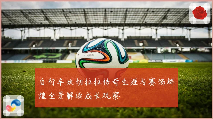 自行车坎切拉拉传奇生涯与赛场辉煌全景解读成长观察