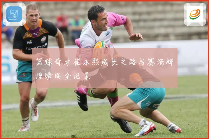 篮球奇才崔永熙成长之路与赛场辉煌瞬间全记录
