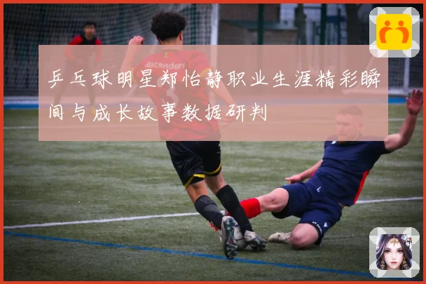 乒乓球明星郑怡静职业生涯精彩瞬间与成长故事数据研判