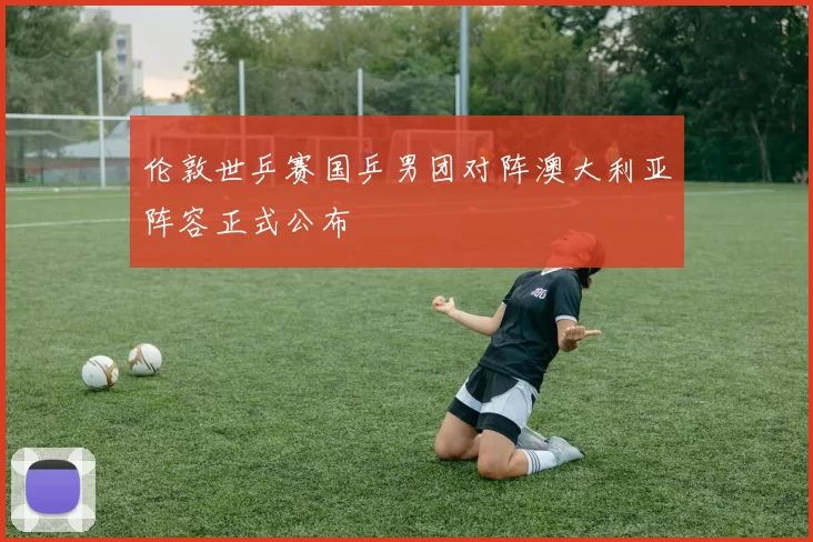伦敦世乒赛国乒男团对阵澳大利亚阵容正式公布