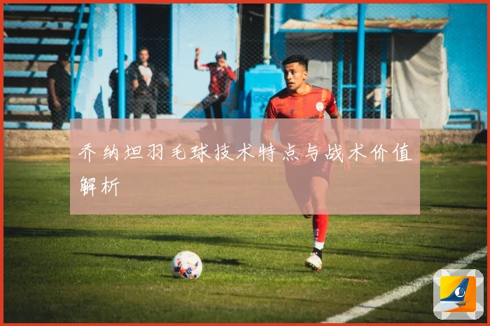 乔纳坦羽毛球技术特点与战术价值解析