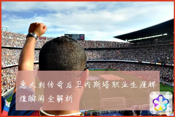 意大利传奇后卫内斯塔职业生涯辉煌瞬间全解析