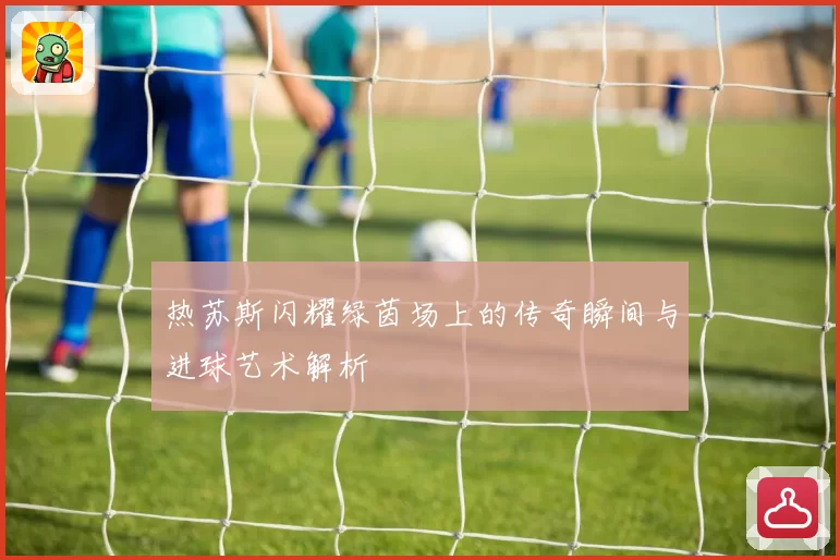 热苏斯闪耀绿茵场上的传奇瞬间与进球艺术解析
