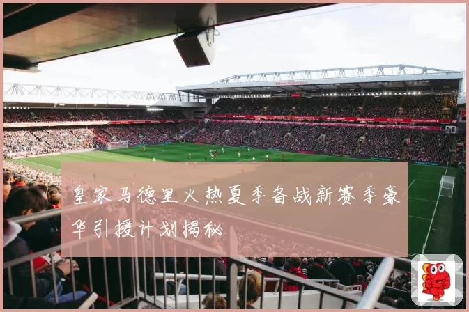 皇家马德里火热夏季备战新赛季豪华引援计划揭秘