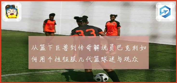 从篮下巨兽到传奇解说员巴克利如何用个性征服几代篮球迷与观众