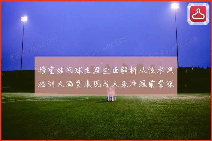 穆霍娃网球生涯全面解析从技术风格到大满贯表现与未来冲冠前景深度观察