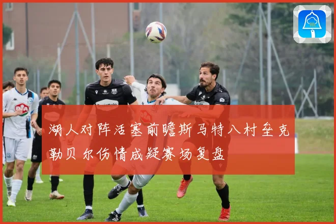 湖人对阵活塞前瞻斯马特八村垒克勒贝尔伤情成疑赛场复盘