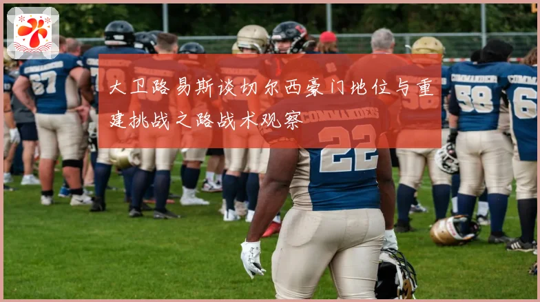 大卫路易斯谈切尔西豪门地位与重建挑战之路战术观察