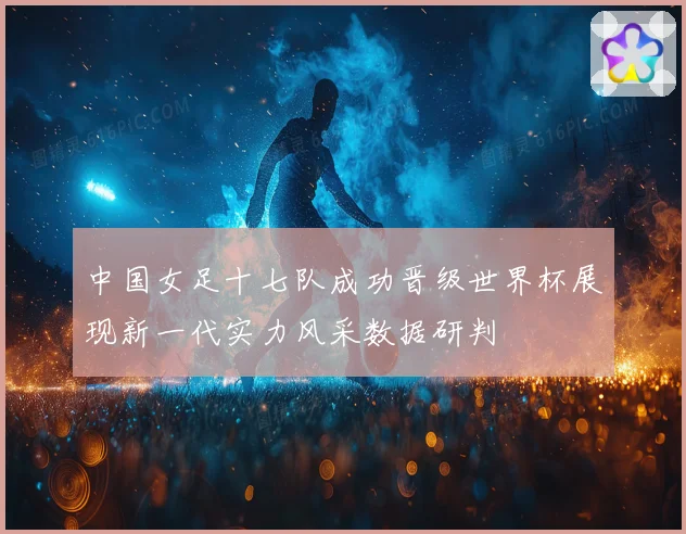 中国女足十七队成功晋级世界杯展现新一代实力风采数据研判