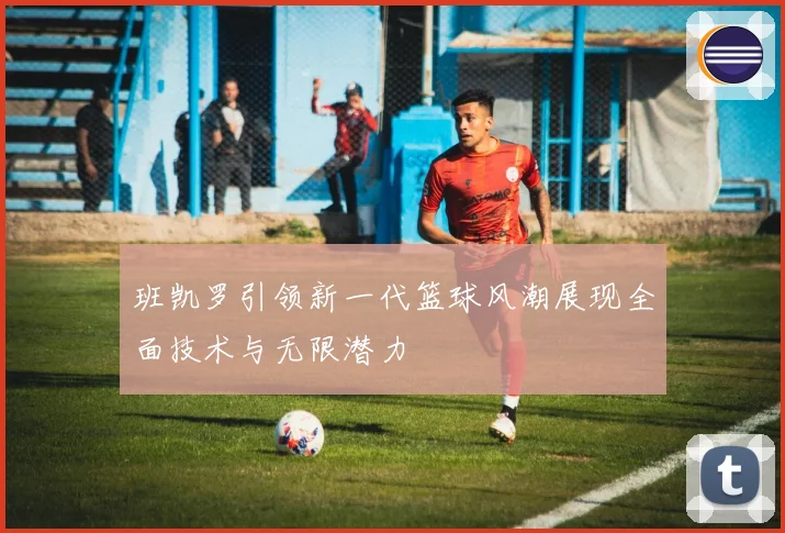 班凯罗引领新一代篮球风潮展现全面技术与无限潜力