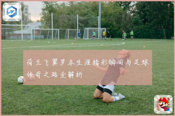 荷兰飞翼罗本生涯精彩瞬间与足球传奇之路全解析
