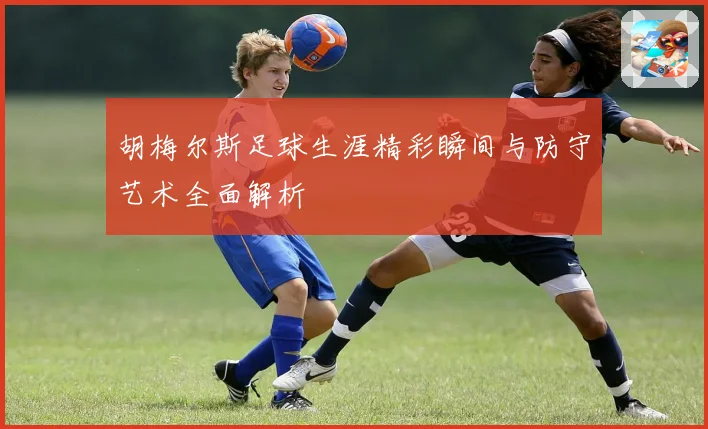 胡梅尔斯足球生涯精彩瞬间与防守艺术全面解析