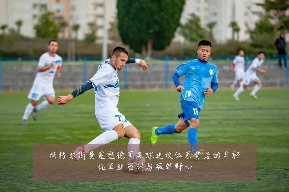 纳格尔斯曼重塑德国足球进攻体系背后的年轻化革新密码与冠军野心